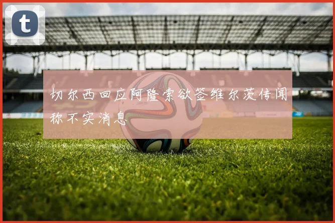 切尔西回应阿隆索欲签维尔茨传闻称不实消息