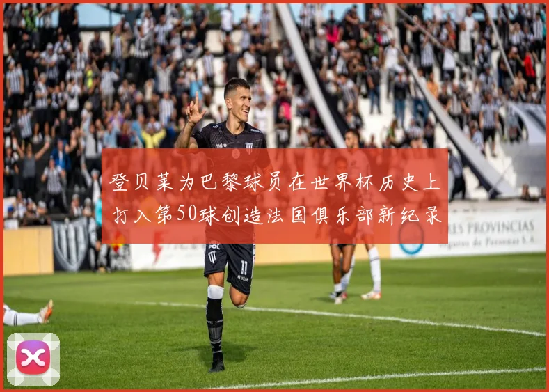 登贝莱为巴黎球员在世界杯历史上打入第50球创造法国俱乐部新纪录
