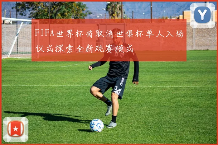 FIFA世界杯将取消世俱杯单人入场仪式探索全新观赛模式