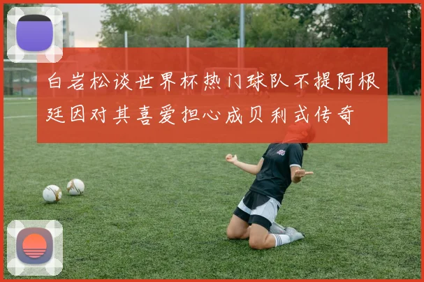 白岩松谈世界杯热门球队不提阿根廷因对其喜爱担心成贝利式传奇