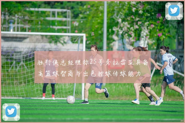 独行侠总经理称25号秀拉雷亚具备高篮球智商与出色控球传球能力