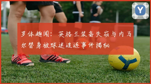 罗体趣闻：英格兰装备失窃与内马尔替身被球迷追逐事件揭秘