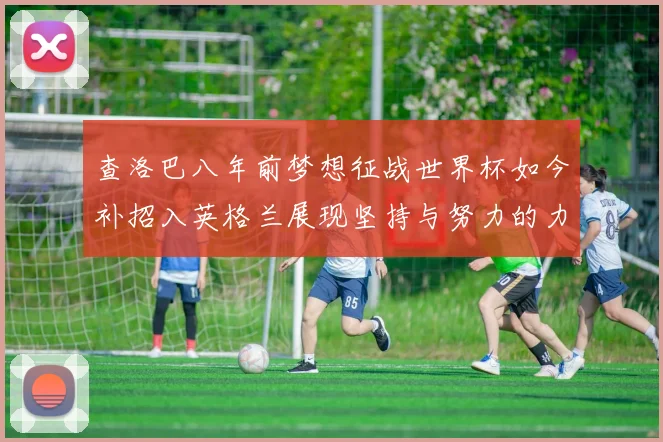 查洛巴八年前梦想征战世界杯如今补招入英格兰展现坚持与努力的力量