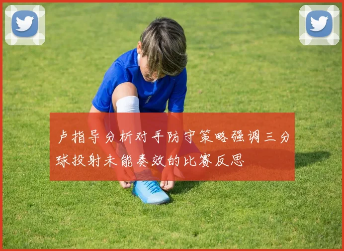 卢指导分析对手防守策略强调三分球投射未能奏效的比赛反思