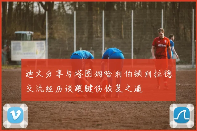 迪文分享与塔图姆哈利伯顿利拉德交流经历谈跟腱伤恢复之道