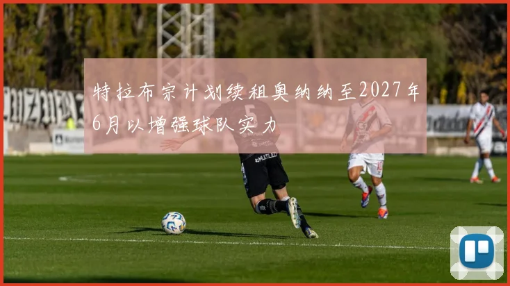 特拉布宗计划续租奥纳纳至2027年6月以增强球队实力