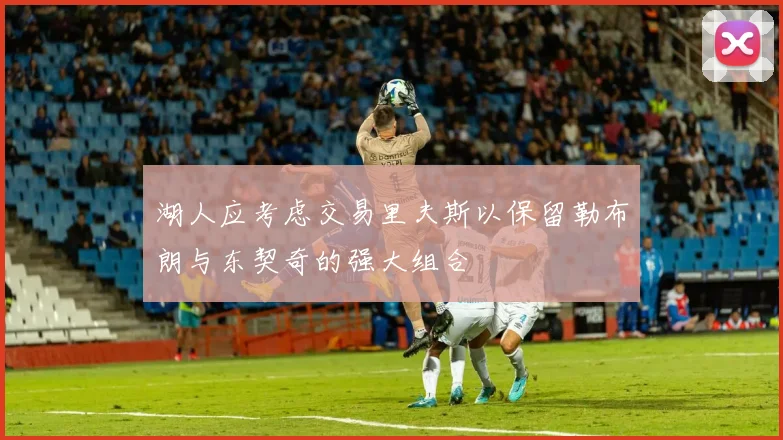 湖人应考虑交易里夫斯以保留勒布朗与东契奇的强大组合