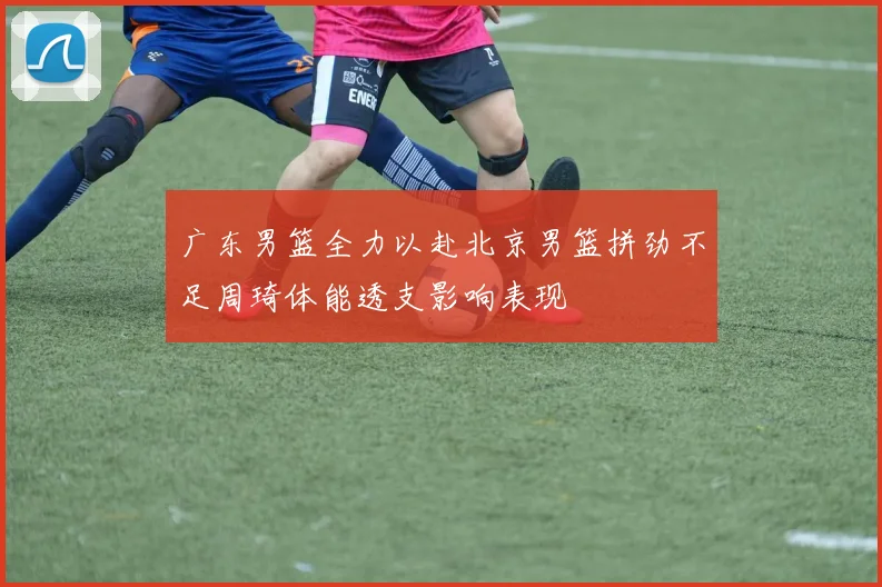 广东男篮全力以赴北京男篮拼劲不足周琦体能透支影响表现