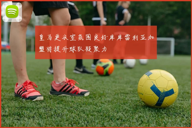 皇马更衣室氛围良好库库雷利亚加盟将提升球队凝聚力