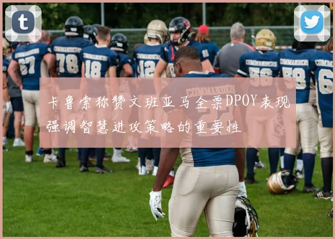 卡鲁索称赞文班亚马全票DPOY表现强调智慧进攻策略的重要性