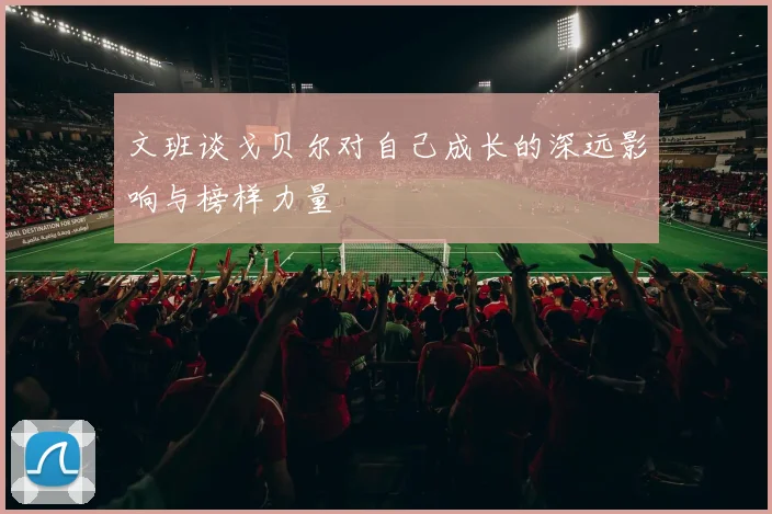 文班谈戈贝尔对自己成长的深远影响与榜样力量