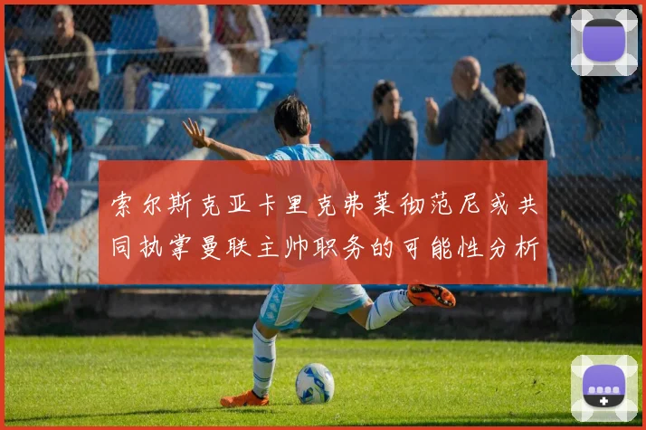 索尔斯克亚卡里克弗莱彻范尼或共同执掌曼联主帅职务的可能性分析