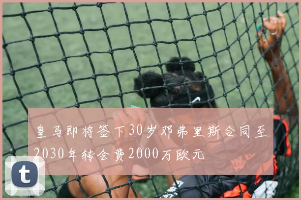 皇马即将签下30岁邓弗里斯合同至2030年转会费2000万欧元