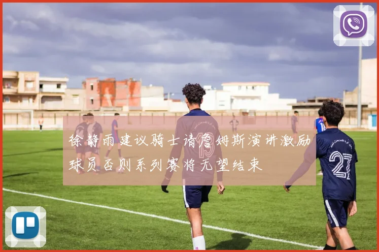 徐静雨建议骑士请詹姆斯演讲激励球员否则系列赛将无望结束