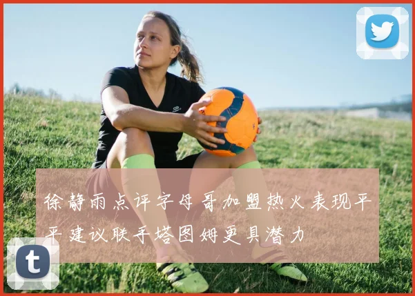徐静雨点评字母哥加盟热火表现平平建议联手塔图姆更具潜力